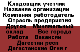 Кладовщик-учетчик › Название организации ­ Компания-работодатель › Отрасль предприятия ­ Другое › Минимальный оклад ­ 1 - Все города Работа » Вакансии   . Дагестан респ.,Дагестанские Огни г.